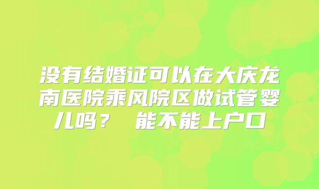 没有结婚证可以在大庆龙南医院乘风院区做试管婴儿吗? 能不能上户口