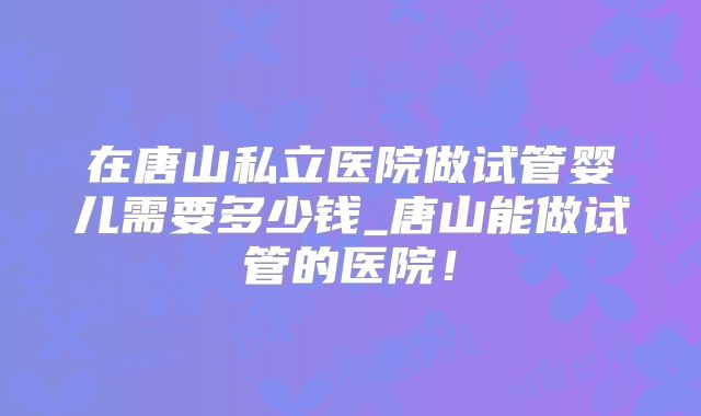 在唐山私立医院做试管婴儿需要多少钱_唐山能做试管的医院！