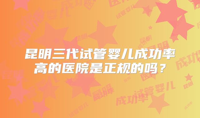 昆明三代试管婴儿成功率高的医院是正规的吗？