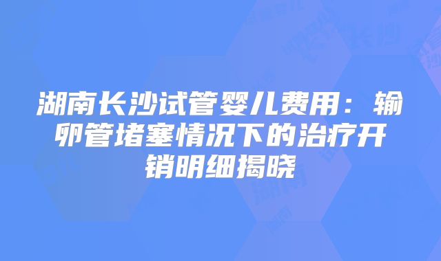 湖南长沙试管婴儿费用：输卵管堵塞情况下的治疗开销明细揭晓