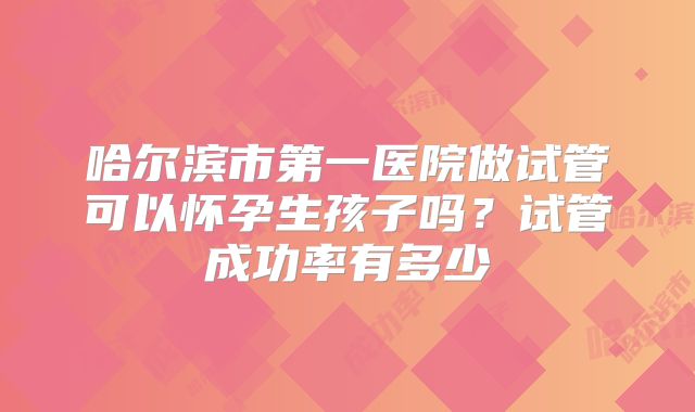 哈尔滨市第一医院做试管可以怀孕生孩子吗？试管成功率有多少