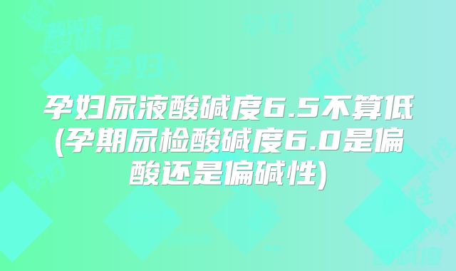 孕妇尿液酸碱度6.5不算低(孕期尿检酸碱度6.0是偏酸还是偏碱性)