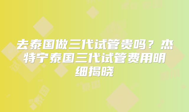 去泰国做三代试管贵吗？杰特宁泰国三代试管费用明细揭晓