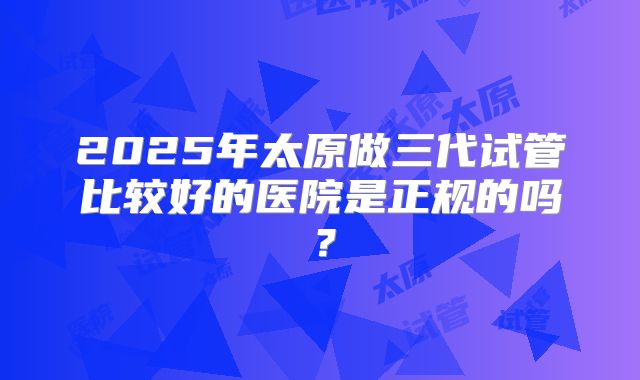 2025年太原做三代试管比较好的医院是正规的吗？