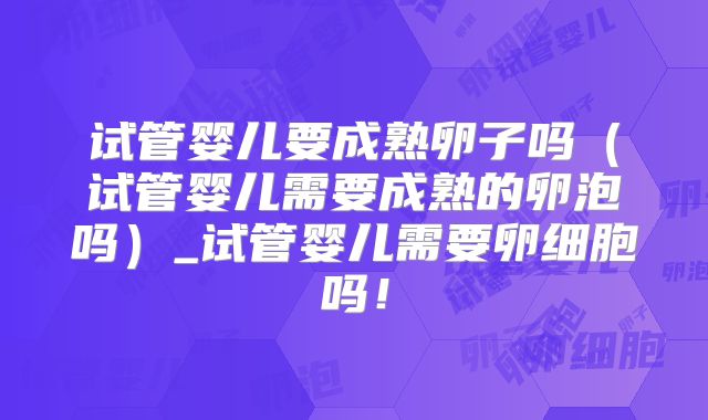 试管婴儿要成熟卵子吗（试管婴儿需要成熟的卵泡吗）_试管婴儿需要卵细胞吗！