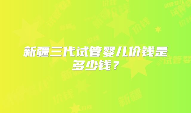 新疆三代试管婴儿价钱是多少钱?