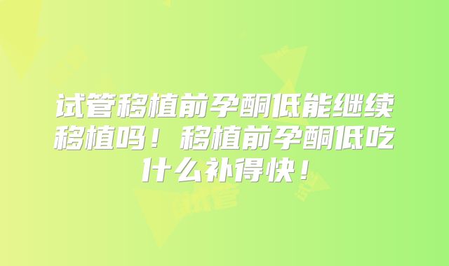 试管移植前孕酮低能继续移植吗!移植前孕酮低吃什么补得快!