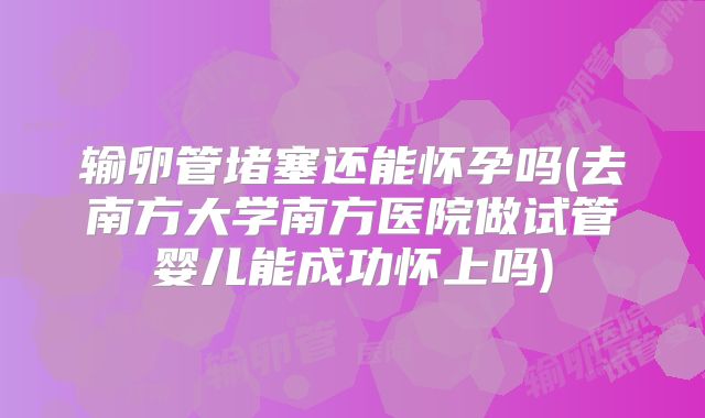 输卵管堵塞还能怀孕吗(去南方大学南方医院做试管婴儿能成功怀上吗)