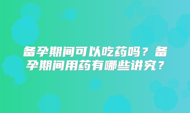 备孕期间可以吃药吗?备孕期间用药有哪些讲究?