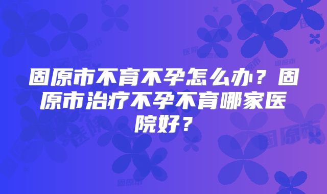 固原市不育不孕怎么办?固原市治疗不孕不育哪家医院好?