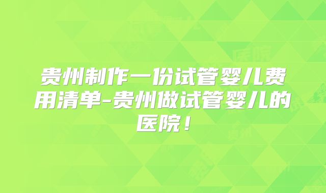 贵州制作一份试管婴儿费用清单-贵州做试管婴儿的医院！