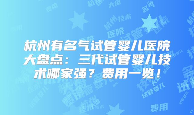 杭州有名气试管婴儿医院大盘点：三代试管婴儿技术哪家强？费用一览！