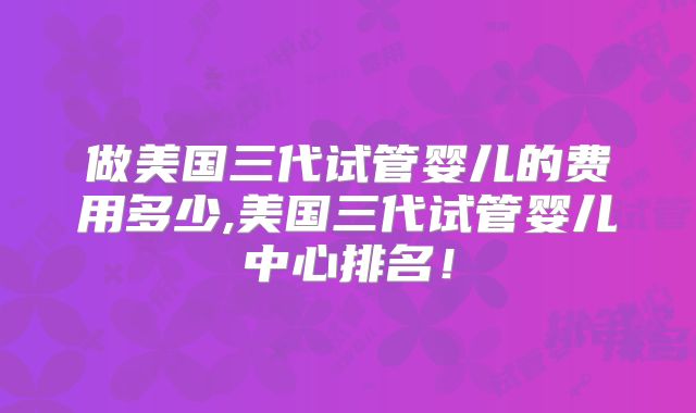 做美国三代试管婴儿的费用多少,美国三代试管婴儿中心排名！