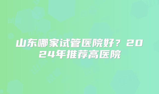 山东哪家试管医院好？2024年推荐高医院