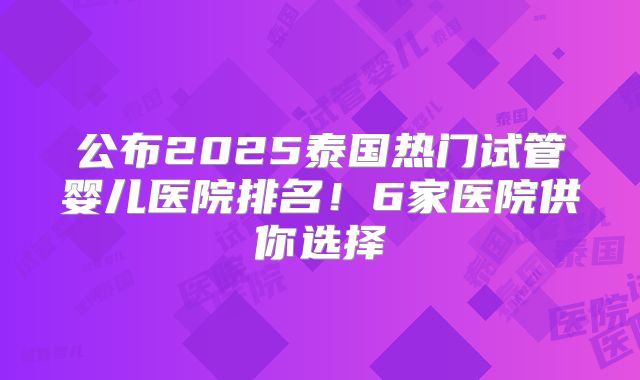 公布2025泰国热门试管婴儿医院排名！6家医院供你选择