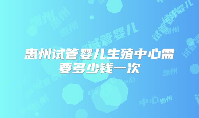 惠州试管婴儿生殖中心需要多少钱一次
