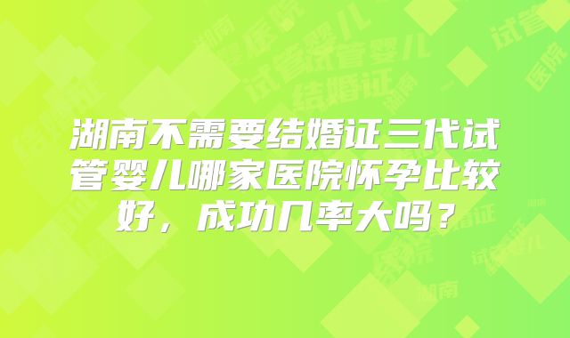 湖南不需要结婚证三代试管婴儿哪家医院怀孕比较好，成功几率大吗？