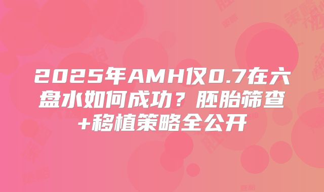 2025年AMH仅0.7在六盘水如何成功？胚胎筛查+移植策略全公开