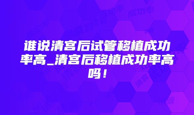 谁说清宫后试管移植成功率高_清宫后移植成功率高吗！