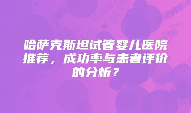 哈萨克斯坦试管婴儿医院推荐,成功率与患者评价的分析?