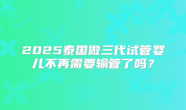 2025泰国做三代试管婴儿不再需要输管了吗?