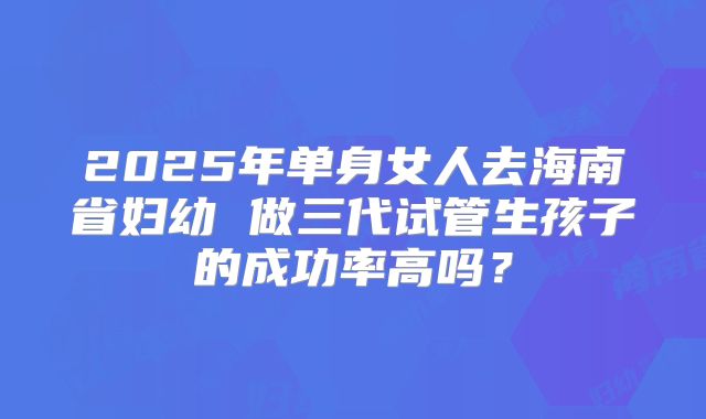 2025年单身女人去海南省妇幼 做三代试管生孩子的成功率高吗?