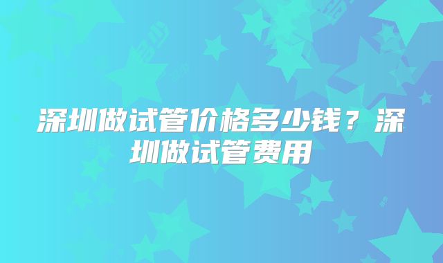 深圳做试管价格多少钱?深圳做试管费用