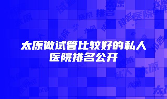 太原做试管比较好的私人医院排名公开