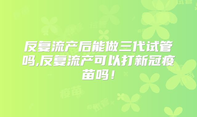 反复流产后能做三代试管吗,反复流产可以打新冠疫苗吗！