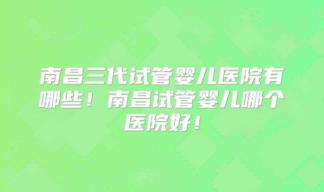 南昌三代试管婴儿医院有哪些！南昌试管婴儿哪个医院好！