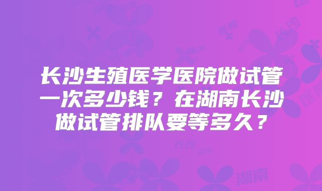 长沙生殖医学医院做试管一次多少钱?在湖南长沙做试管排队要等多久?