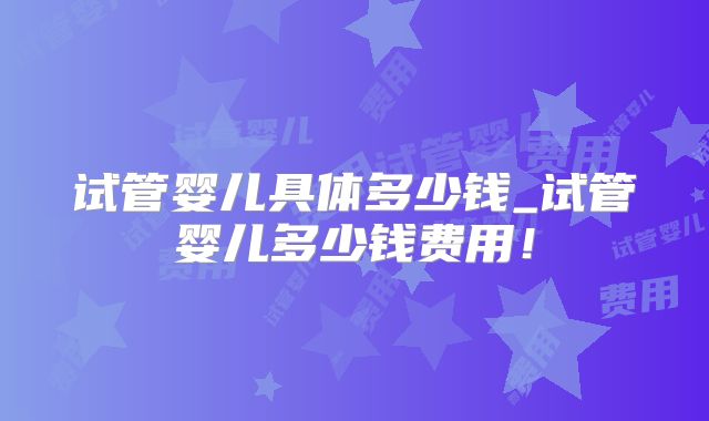试管婴儿具体多少钱_试管婴儿多少钱费用!