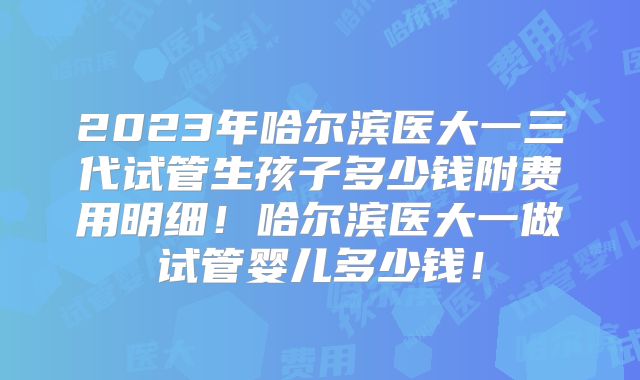 2023年哈尔滨医大一三代试管生孩子多少钱附费用明细!哈尔滨医大一做试管婴儿多少钱!
