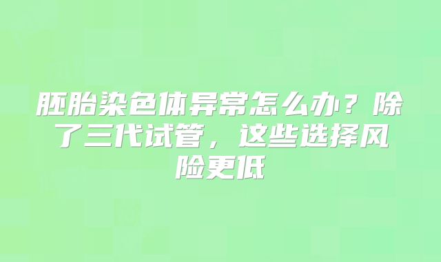 胚胎染色体异常怎么办?除了三代试管,这些选择风险更低