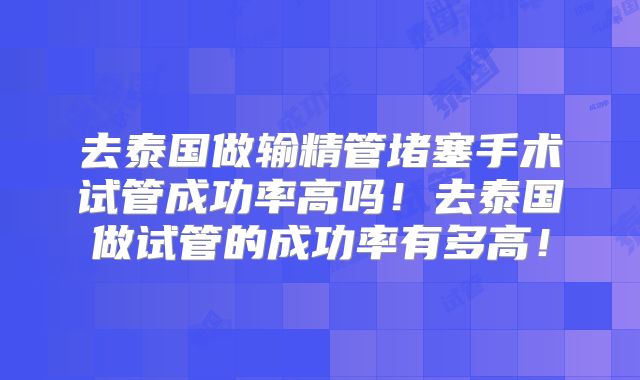 去泰国做输精管堵塞手术试管成功率高吗!去泰国做试管的成功率有多高!