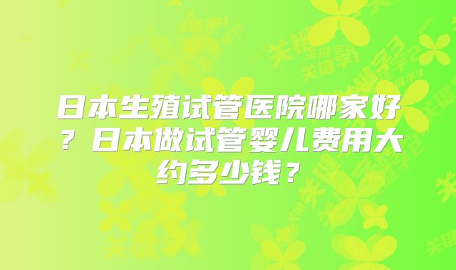 日本生殖试管医院哪家好?日本做试管婴儿费用大约多少钱?