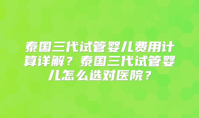 泰国三代试管婴儿费用计算详解？泰国三代试管婴儿怎么选对医院？