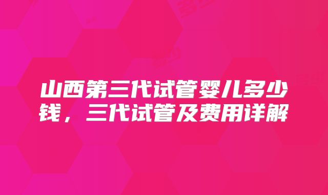 山西第三代试管婴儿多少钱，三代试管及费用详解