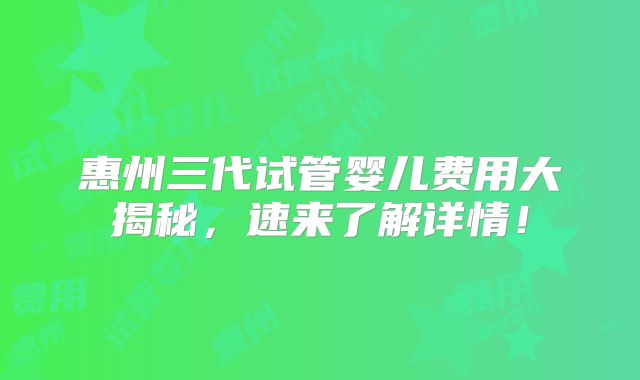 惠州三代试管婴儿费用大揭秘，速来了解详情！