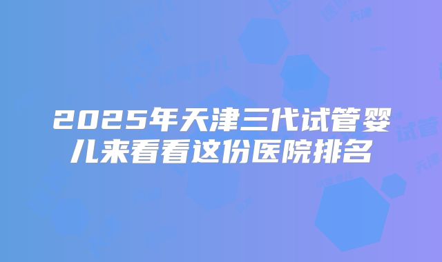 2025年天津三代试管婴儿来看看这份医院排名