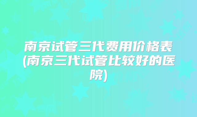南京试管三代费用价格表(南京三代试管比较好的医院)