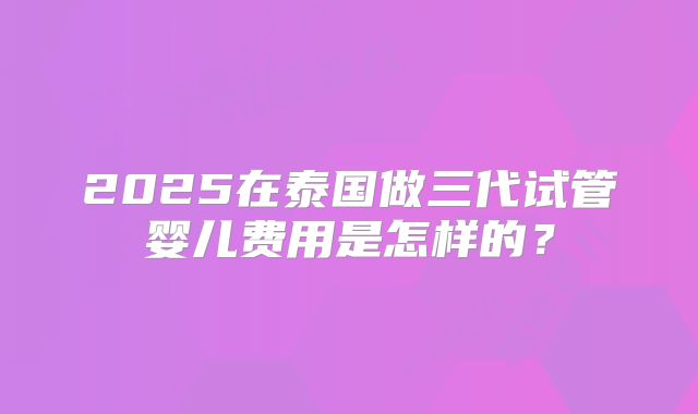 2025在泰国做三代试管婴儿费用是怎样的?