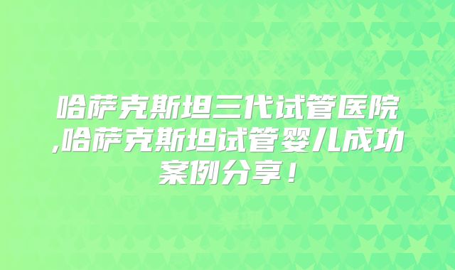 哈萨克斯坦三代试管医院,哈萨克斯坦试管婴儿成功案例分享！