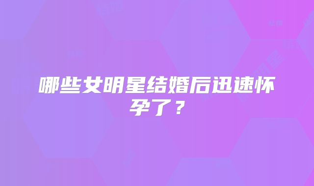 哪些女明星结婚后迅速怀孕了？