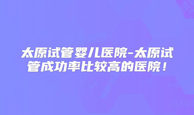 太原试管婴儿医院-太原试管成功率比较高的医院!