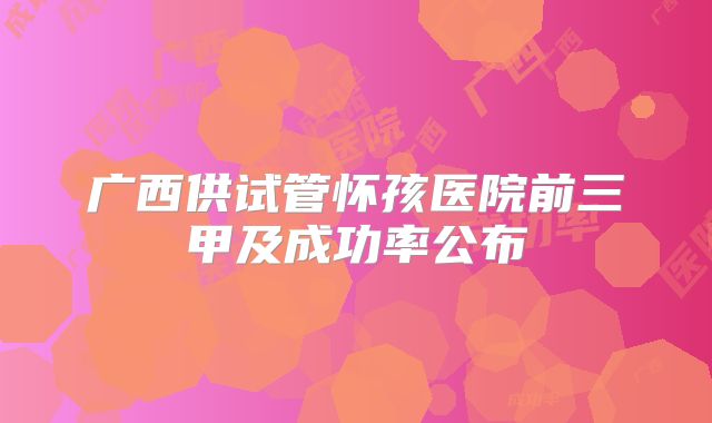 广西供试管怀孩医院前三甲及成功率公布