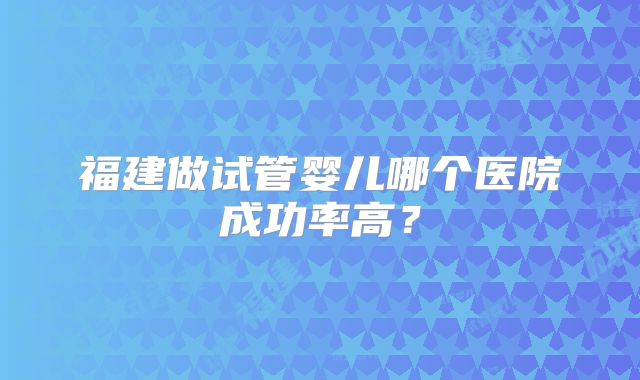 福建做试管婴儿哪个医院成功率高？