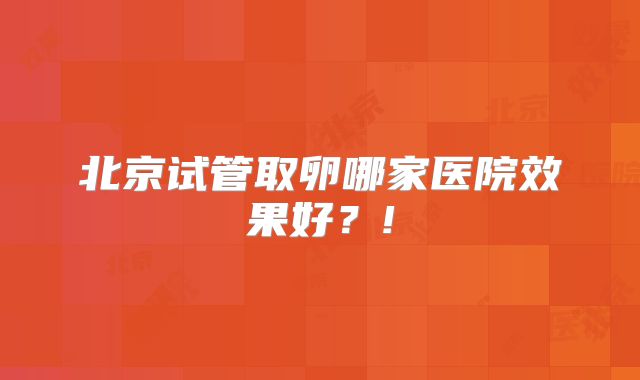 北京试管取卵哪家医院效果好？!
