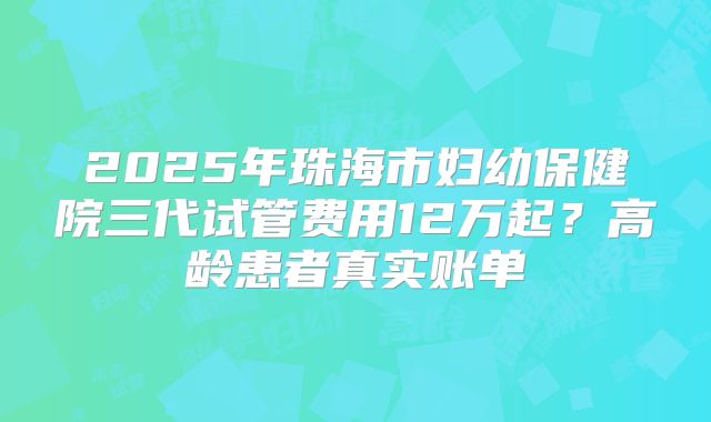 2025年珠海市妇幼保健院三代试管费用12万起？高龄患者真实账单