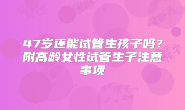 47岁还能试管生孩子吗?附高龄女性试管生子注意事项